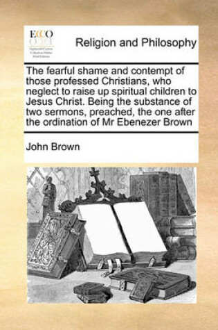 Cover of The Fearful Shame and Contempt of Those Professed Christians, Who Neglect to Raise Up Spiritual Children to Jesus Christ. Being the Substance of Two Sermons, Preached, the One After the Ordination of MR Ebenezer Brown