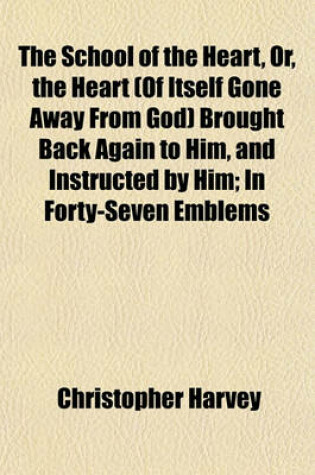 Cover of The School of the Heart, Or, the Heart (of Itself Gone Away from God) Brought Back Again to Him, and Instructed by Him; In Forty-Seven Emblems