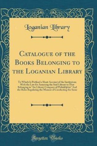 Cover of Catalogue of the Books Belonging to the Loganian Library: To Which Is Prefixed a Short Account of the Institution; With the Law for Annexing the Said Library to That Belonging to "the Library Company of Philadelphia" And the Rules Regulating the Manner of