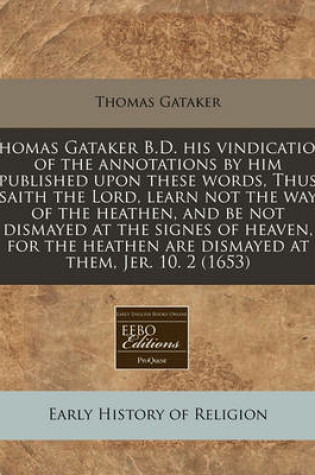 Cover of Thomas Gataker B.D. His Vindication of the Annotations by Him Published Upon These Words, Thus Saith the Lord, Learn Not the Way of the Heathen, and Be Not Dismayed at the Signes of Heaven, for the Heathen Are Dismayed at Them, Jer. 10. 2 (1653)