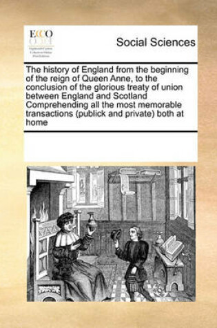 Cover of The history of England from the beginning of the reign of Queen Anne, to the conclusion of the glorious treaty of union between England and Scotland Comprehending all the most memorable transactions (publick and private) both at home