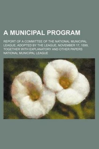 Cover of A Municipal Program; Report of a Committee of the National Municipal League, Adopted by the League, November 17, 1899, Together with Explanatory and Other Papers