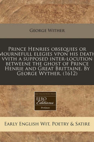 Cover of Prince Henries Obsequies or Mournefull Elegies Vpon His Death Vvith a Supposed Inter-Locution Betweene the Ghost of Prince Henrie and Great Brittaine. by George Wyther. (1612)