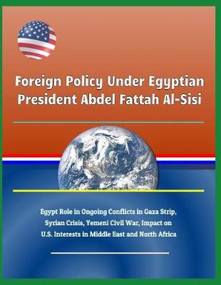 Book cover for Foreign Policy Under Egyptian President Abdel Fattah Al-Sisi - Egypt Role in Ongoing Conflicts in Gaza Strip, Syrian Crisis, Yemeni Civil War, Impact on U.S. Interests in Middle East and North Africa