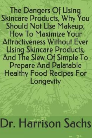 Cover of The Dangers Of Using Skincare Products, Why You Should Not Use Makeup, How To Maximize Your Attractiveness Without Ever Using Skincare Products, And The Slew Of Simple To Prepare And Palatable Healthy Food Recipes For Longevity