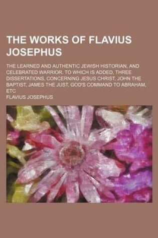 Cover of The Works of Flavius Josephus; The Learned and Authentic Jewish Historian, and Celebrated Warrior. to Which Is Added, Three Dissertations, Concerning Jesus Christ, John the Baptist, James the Just, God's Command to Abraham, Etc