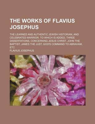 Book cover for The Works of Flavius Josephus; The Learned and Authentic Jewish Historian, and Celebrated Warrior. to Which Is Added, Three Dissertations, Concerning Jesus Christ, John the Baptist, James the Just, God's Command to Abraham, Etc