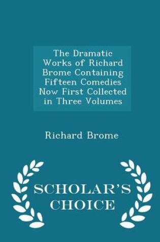 Cover of The Dramatic Works of Richard Brome Containing Fifteen Comedies Now First Collected in Three Volumes - Scholar's Choice Edition