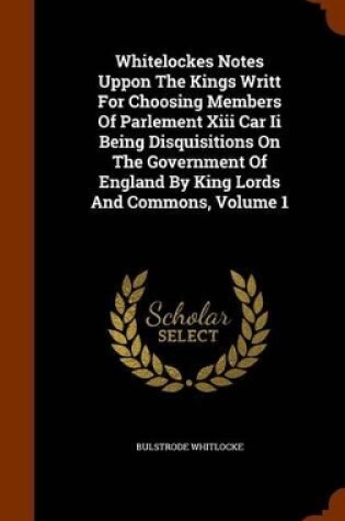 Cover of Whitelockes Notes Uppon the Kings Writt for Choosing Members of Parlement XIII Car II Being Disquisitions on the Government of England by King Lords and Commons, Volume 1