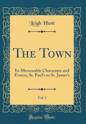 Book cover for The Town, Vol. 1: Its Memorable Characters and Events; St. Paul's to St. James's (Classic Reprint)