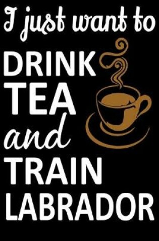 Cover of I Just Want To Drink Tea And Train Labrador