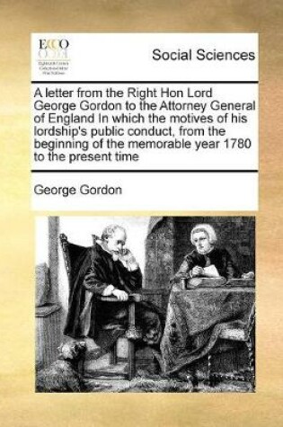 Cover of A letter from the Right Hon Lord George Gordon to the Attorney General of England In which the motives of his lordship's public conduct, from the beginning of the memorable year 1780 to the present time