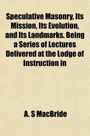 Cover of Speculative Masonry, Its Mission, Its Evolution, and Its Landmarks. Being a Series of Lectures Delivered at the Lodge of Instruction in