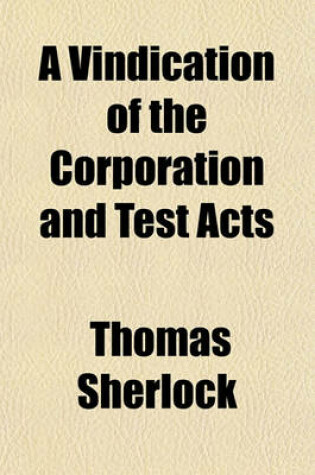 Cover of A Vindication of the Corporation and Test Acts; In Answer to the Bishop of Bangor's Reasons for the Repeal of Them to Which Is Added, a Second Part Concerning the Religion of Oaths