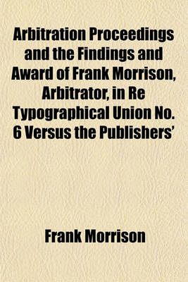 Book cover for Arbitration Proceedings and the Findings and Award of Frank Morrison, Arbitrator, in Re Typographical Union No. 6 Versus the Publishers'