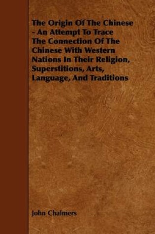 Cover of The Origin Of The Chinese - An Attempt To Trace The Connection Of The Chinese With Western Nations In Their Religion, Superstitions, Arts, Language, And Traditions