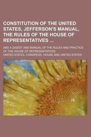 Cover of Constitution of the United States, Jefferson's Manual, the Rules of the House of Representatives; And a Digest and Manual of the Rules and Practice of the House of Representatives