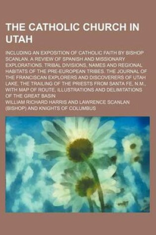 Cover of The Catholic Church in Utah; Including an Exposition of Catholic Faith by Bishop Scanlan. a Review of Spanish and Missionary Explorations. Tribal Divisions, Names and Regional Habitats of the Pre-European Tribes. the Journal of the Franciscan Explorers an