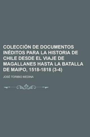 Cover of Coleccion de Documentos Ineditos Para La Historia de Chile Desde El Viaje de Magallanes Hasta La Batalla de Maipo, 1518-1818 (3-4)