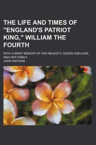 Cover of The Life and Times of "England's Patriot King," William the Fourth; With a Brief Memoir of Her Majesty, Queen Adelaide, and Her Family