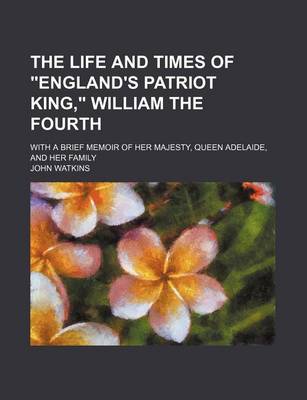 Book cover for The Life and Times of "England's Patriot King," William the Fourth; With a Brief Memoir of Her Majesty, Queen Adelaide, and Her Family