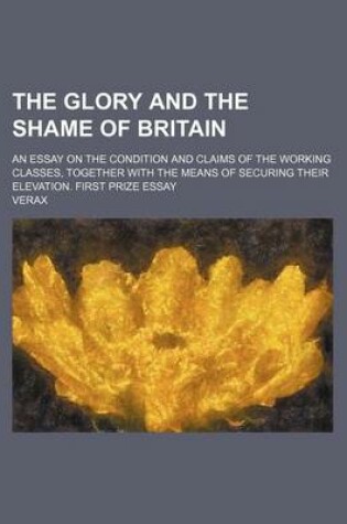 Cover of The Glory and the Shame of Britain; An Essay on the Condition and Claims of the Working Classes, Together with the Means of Securing Their Elevation.