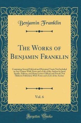 Cover of The Works of Benjamin Franklin, Vol. 6: Containing Several Political and Historical Tracts Not Included in Any Former With Notes and a Life of the Author by Jared Sparks; Edition, and Many Letters Official and Private Not Hitherto Published, With Notes an