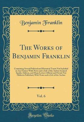 Book cover for The Works of Benjamin Franklin, Vol. 6: Containing Several Political and Historical Tracts Not Included in Any Former With Notes and a Life of the Author by Jared Sparks; Edition, and Many Letters Official and Private Not Hitherto Published, With Notes an