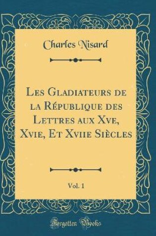 Cover of Les Gladiateurs de la République des Lettres aux Xve, Xvie, Et Xviie Siècles, Vol. 1 (Classic Reprint)