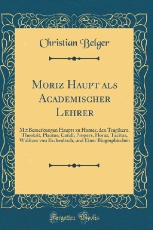 Cover of Moriz Haupt als Academischer Lehrer: Mit Bemerkungen Haupts zu Homer, den Tragikern, Theokrit, Plautus, Catull, Properz, Horaz, Tacitus, Wolfram von Eschenbach, und Einer Biographischen (Classic Reprint)