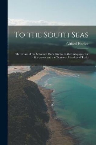 Cover of To the South Seas; the Cruise of the Schooner Mary Pinchot to the Galapagos, the Marquesas and the Tuamotu Islands and Tahiti