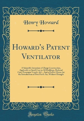 Book cover for Howard's Patent Ventilator: A Scientific Invention of Cheap Construction, Applicable at Small Cost to All Buildings, Railroad Cars, Passenger Vessels, &C., And a Perfect Means for the Introduction of Pure Fresh Air, Without Draught (Classic Reprint)