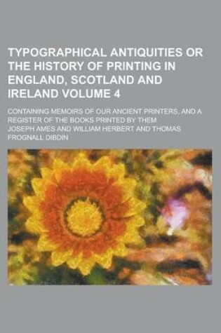 Cover of Typographical Antiquities or the History of Printing in England, Scotland and Ireland; Containing Memoirs of Our Ancient Printers, and a Register of the Books Printed by Them Volume 4