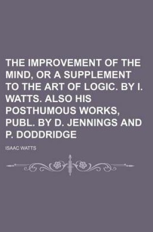 Cover of The Improvement of the Mind, or a Supplement to the Art of Logic. by I. Watts. Also His Posthumous Works, Publ. by D. Jennings and P. Doddridge