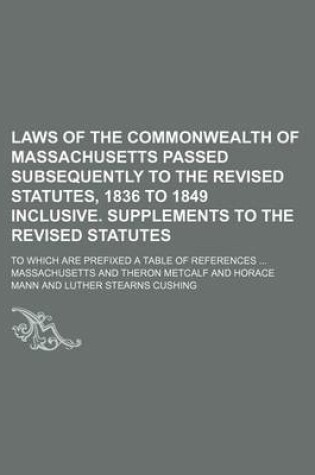 Cover of Laws of the Commonwealth of Massachusetts Passed Subsequently to the Revised Statutes, 1836 to 1849 Inclusive. Supplements to the Revised Statutes; To Which Are Prefixed a Table of References ...