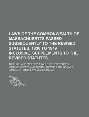 Book cover for Laws of the Commonwealth of Massachusetts Passed Subsequently to the Revised Statutes, 1836 to 1849 Inclusive. Supplements to the Revised Statutes; To Which Are Prefixed a Table of References ...