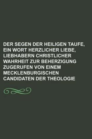 Cover of Der Segen Der Heiligen Taufe, Ein Wort Herzlicher Liebe, Liebhabern Christlicher Wahrheit Zur Beherzigung Zugerufen Von Einem Mecklenburgischen Candidaten Der Theologie