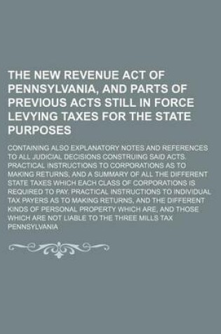 Cover of The New Revenue Act of Pennsylvania, and Parts of Previous Acts Still in Force Levying Taxes for the State Purposes; Containing Also Explanatory Notes and References to All Judicial Decisions Construing Said Acts. Practical Instructions