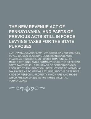 Book cover for The New Revenue Act of Pennsylvania, and Parts of Previous Acts Still in Force Levying Taxes for the State Purposes; Containing Also Explanatory Notes and References to All Judicial Decisions Construing Said Acts. Practical Instructions