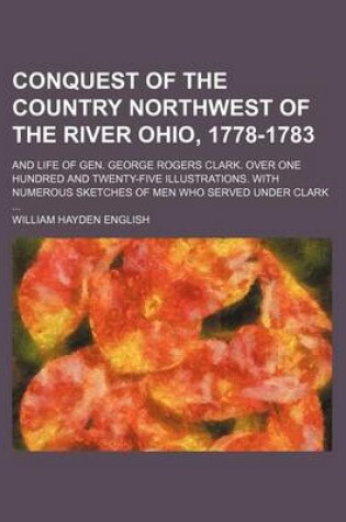 Cover of Conquest of the Country Northwest of the River Ohio, 1778-1783; And Life of Gen. George Rogers Clark. Over One Hundred and Twenty-Five Illustrations. with Numerous Sketches of Men Who Served Under Clark