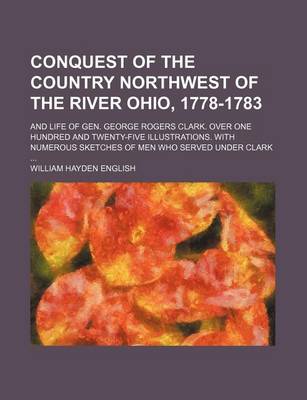 Book cover for Conquest of the Country Northwest of the River Ohio, 1778-1783; And Life of Gen. George Rogers Clark. Over One Hundred and Twenty-Five Illustrations. with Numerous Sketches of Men Who Served Under Clark