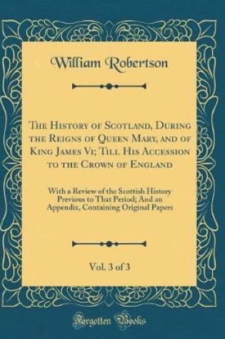 Cover of The History of Scotland, During the Reigns of Queen Mary, and of King James VI; Till His Accession to the Crown of England, Vol. 3 of 3