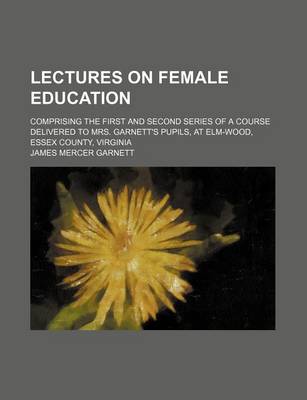 Book cover for Lectures on Female Education; Comprising the First and Second Series of a Course Delivered to Mrs. Garnett's Pupils, at ELM-Wood, Essex County, Virginia