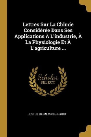 Cover of Lettres Sur La Chimie Considérée Dans Ses Applications À L'industrie, À La Physiologie Et À L'agriculture ...