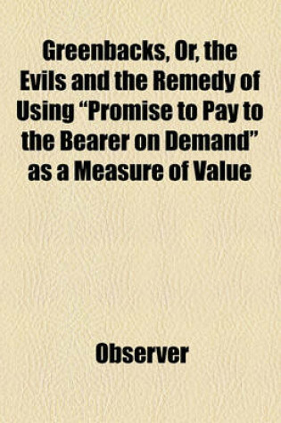 Cover of Greenbacks, Or, the Evils and the Remedy of Using "Promise to Pay to the Bearer on Demand" as a Measure of Value