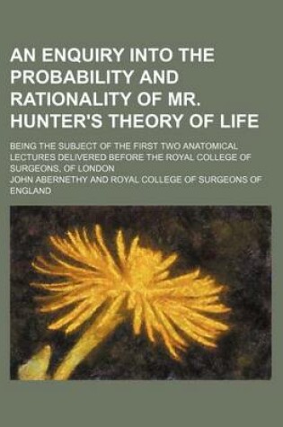Cover of An Enquiry Into the Probability and Rationality of Mr. Hunter's Theory of Life; Being the Subject of the First Two Anatomical Lectures Delivered Before the Royal College of Surgeons, of London