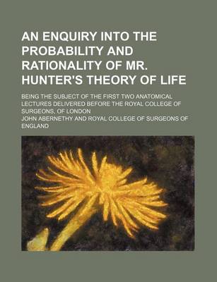 Book cover for An Enquiry Into the Probability and Rationality of Mr. Hunter's Theory of Life; Being the Subject of the First Two Anatomical Lectures Delivered Before the Royal College of Surgeons, of London