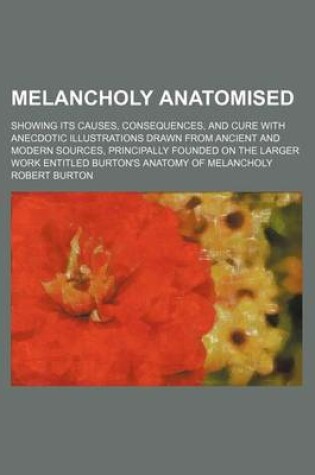 Cover of Melancholy Anatomised; Showing Its Causes, Consequences, and Cure with Anecdotic Illustrations Drawn from Ancient and Modern Sources, Principally Founded on the Larger Work Entitled Burton's Anatomy of Melancholy