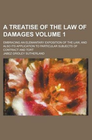 Cover of A Treatise of the Law of Damages; Embracing an Elemantary Exposition of the Law, and Also Its Application to Particular Subjects of Contract and Tort Volume 1