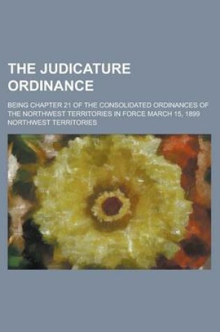 Cover of The Judicature Ordinance; Being Chapter 21 of the Consolidated Ordinances of the Northwest Territories in Force March 15, 1899